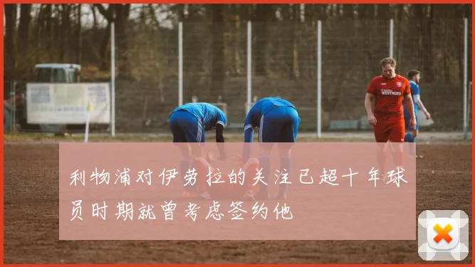 利物浦对伊劳拉的关注已超十年球员时期就曾考虑签约他