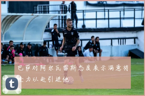 巴萨对阿尔瓦雷斯态度表示满意将全力以赴引进他