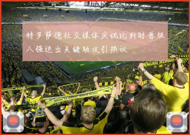 特罗萨德社交媒体庆祝比利时晋级八强送出关键助攻引热议