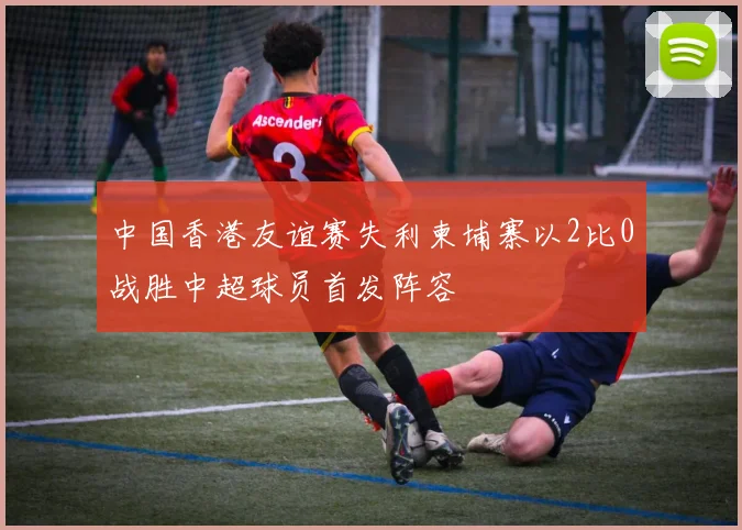 中国香港友谊赛失利柬埔寨以2比0战胜中超球员首发阵容