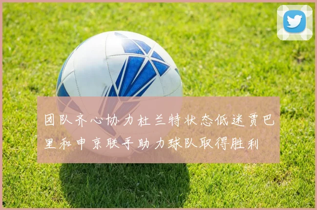 团队齐心协力杜兰特状态低迷贾巴里和申京联手助力球队取得胜利