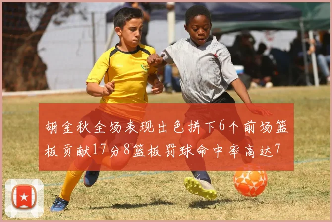 胡金秋全场表现出色拼下6个前场篮板贡献17分8篮板罚球命中率高达75