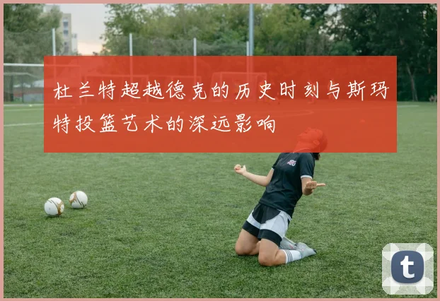 杜兰特超越德克的历史时刻与斯玛特投篮艺术的深远影响