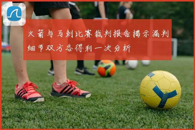 火箭与马刺比赛裁判报告揭示漏判细节双方各得利一次分析