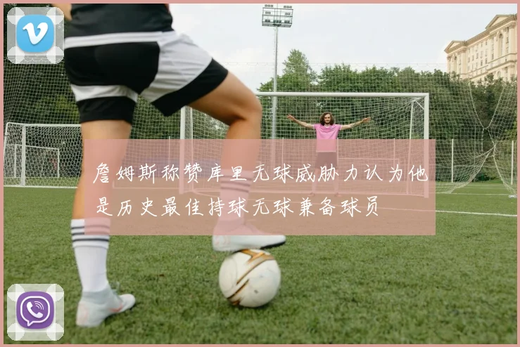 詹姆斯称赞库里无球威胁力认为他是历史最佳持球无球兼备球员