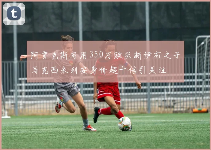 阿贾克斯可用350万欧买断伊布之子马克西米利安身价超十倍引关注