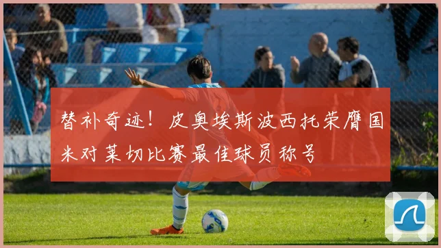 替补奇迹！皮奥埃斯波西托荣膺国米对莱切比赛最佳球员称号