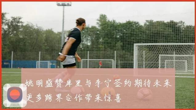 姚明盛赞库里与李宁签约期待未来更多跨界合作带来惊喜