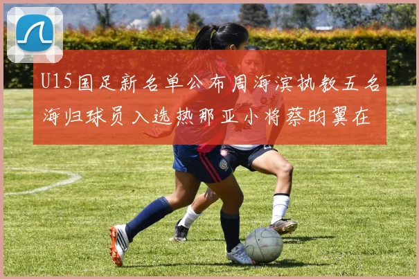 U15国足新名单公布周海滨执教五名海归球员入选热那亚小将蔡昀翼在列