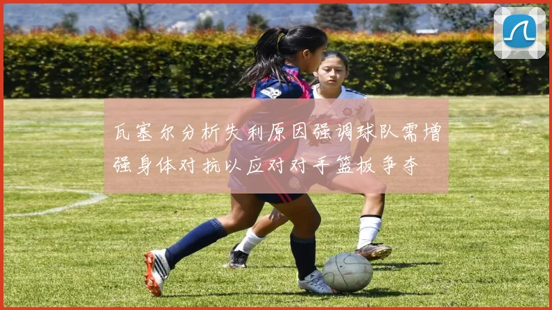 瓦塞尔分析失利原因强调球队需增强身体对抗以应对对手篮板争夺