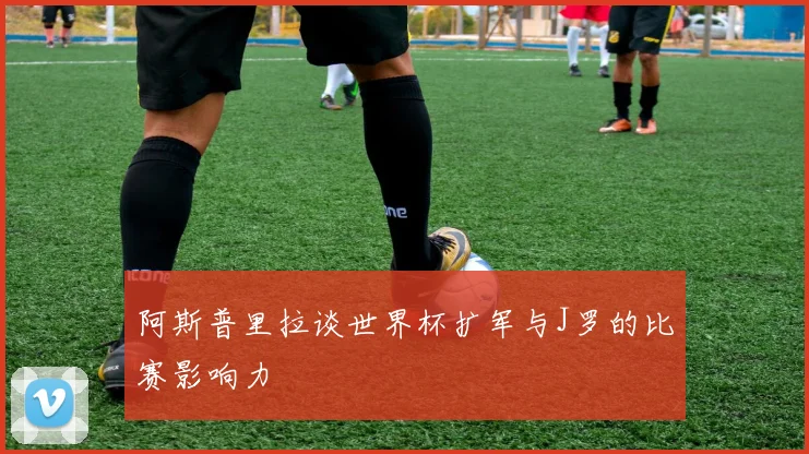 阿斯普里拉谈世界杯扩军与J罗的比赛影响力