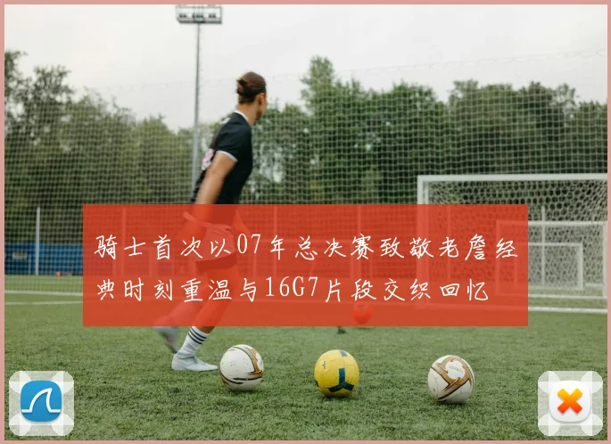 骑士首次以07年总决赛致敬老詹经典时刻重温与16G7片段交织回忆
