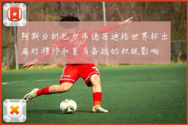 阿斯分析巴尔韦德吕迪格世界杯出局对穆帅和皇马备战的积极影响