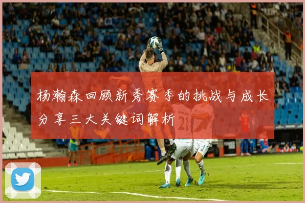 杨瀚森回顾新秀赛季的挑战与成长分享三大关键词解析