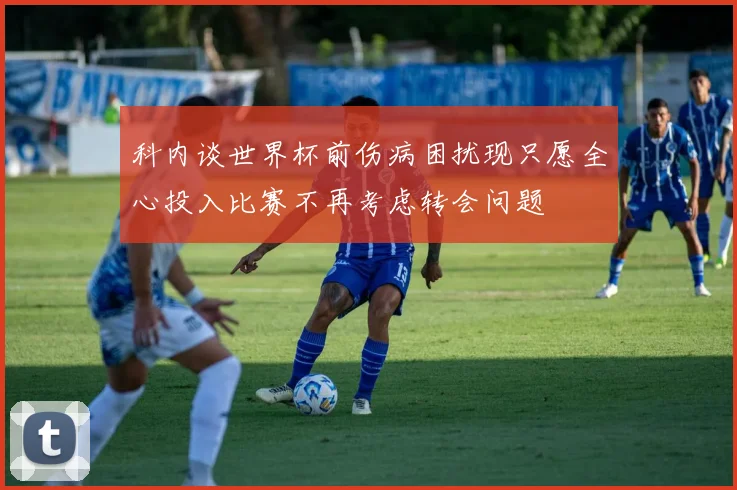 科内谈世界杯前伤病困扰现只愿全心投入比赛不再考虑转会问题